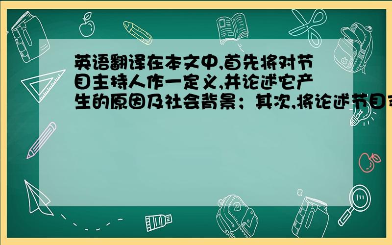 英语翻译在本文中,首先将对节目主持人作一定义,并论述它产生的原因及社会背景；其次,将论述节目支持人在节目中的重要作用,再