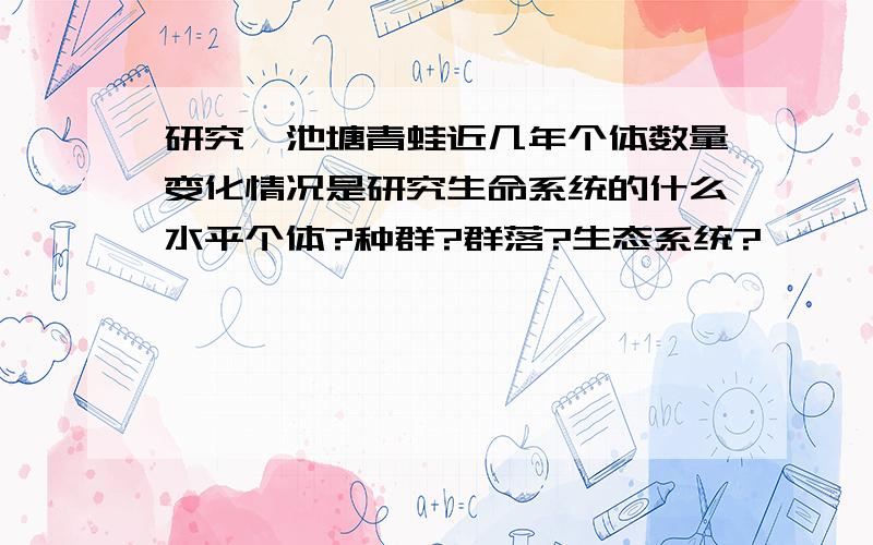 研究一池塘青蛙近几年个体数量变化情况是研究生命系统的什么水平个体?种群?群落?生态系统?