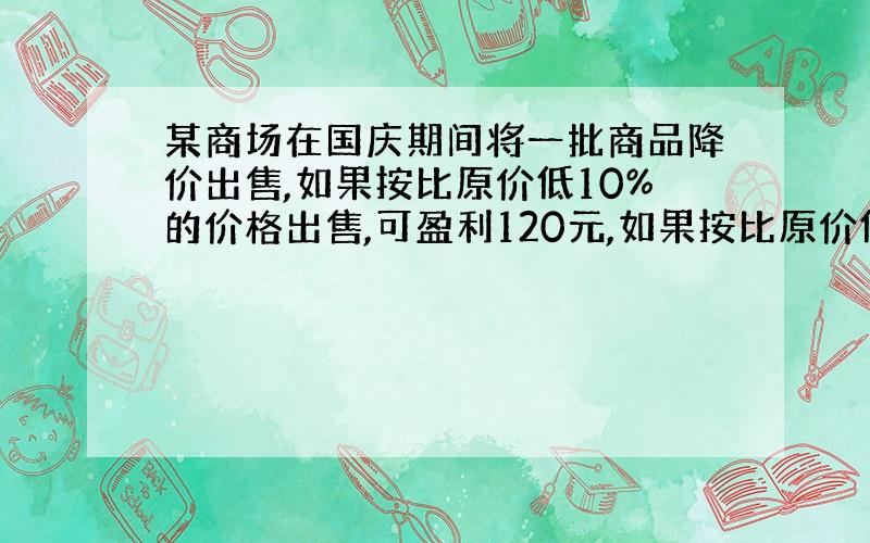 某商场在国庆期间将一批商品降价出售,如果按比原价低10%的价格出售,可盈利120元,如果按比原价低15%的价格出售,亏损