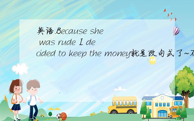 英语.Because she was rude I decided to keep the money就是改句式了~不要