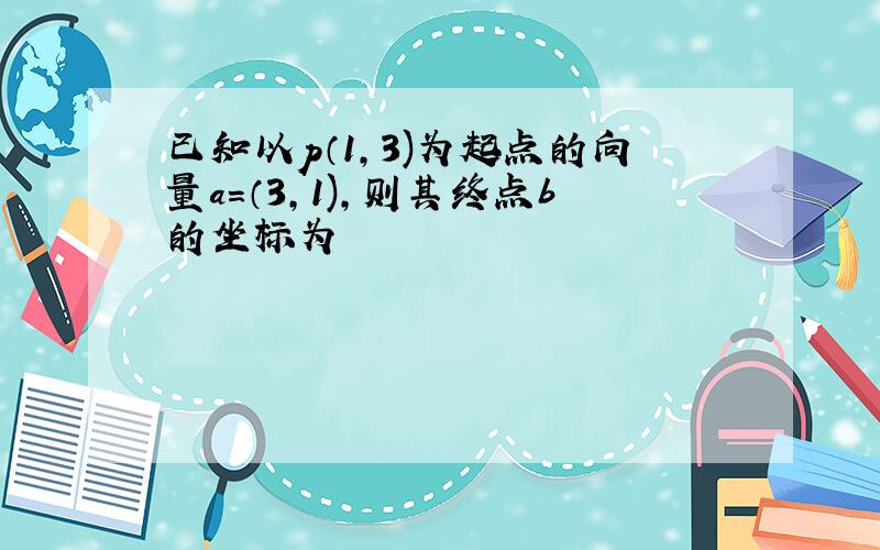 已知以p（1,3)为起点的向量a=（3,1),则其终点b的坐标为