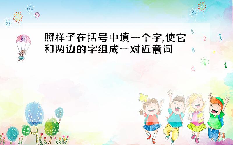 照样子在括号中填一个字,使它和两边的字组成一对近意词