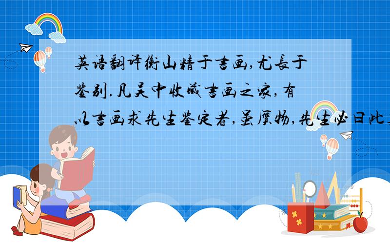 英语翻译衡山精于书画,尤长于鉴别.凡吴中收藏书画之家,有以书画求先生鉴定者,虽赝物,先生必曰此真迹也,人问其故,先生曰：