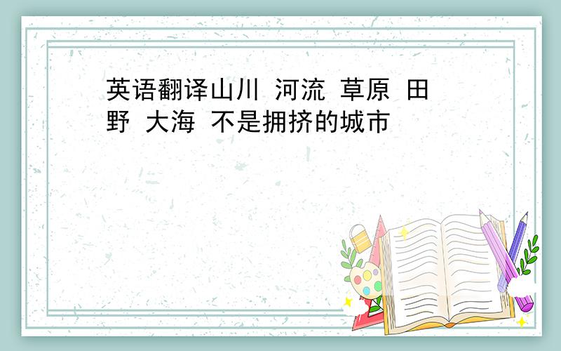 英语翻译山川 河流 草原 田野 大海 不是拥挤的城市