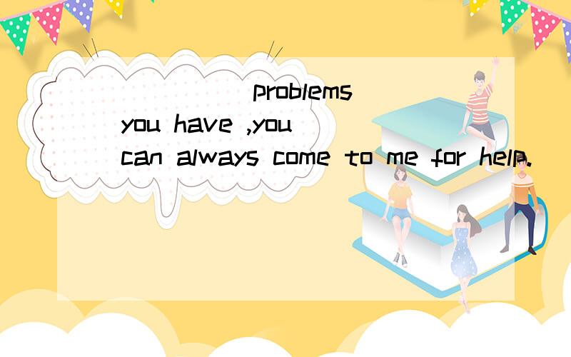 _____ problems you have ,you can always come to me for help.