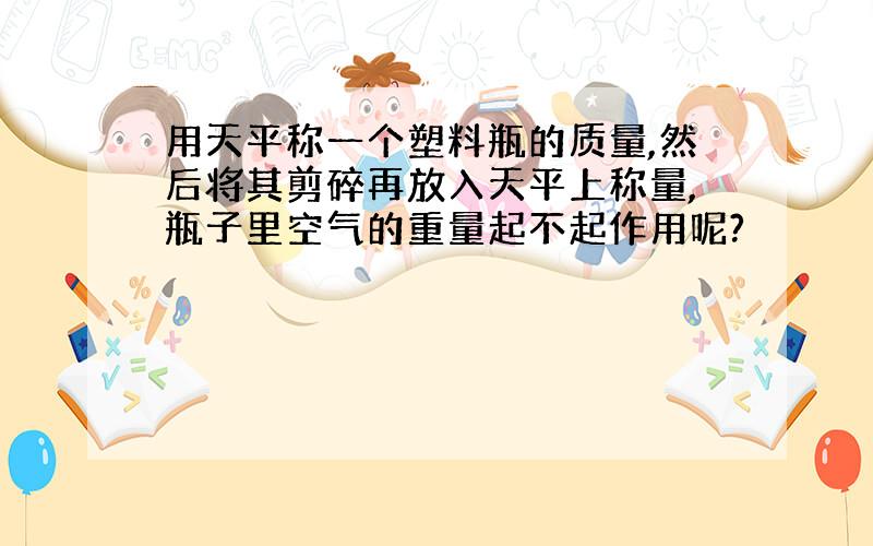 用天平称一个塑料瓶的质量,然后将其剪碎再放入天平上称量,瓶子里空气的重量起不起作用呢?