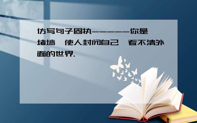 仿写句子固执-----你是一堵墙,使人封闭自己,看不清外面的世界.