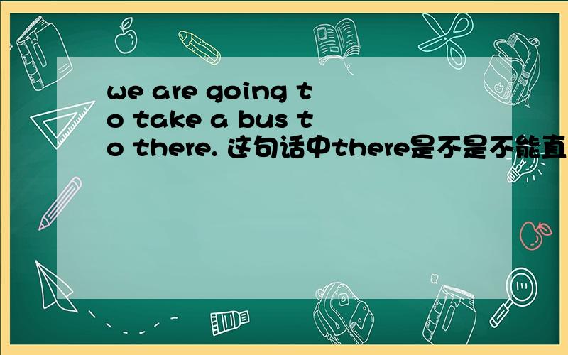 we are going to take a bus to there. 这句话中there是不是不能直接放在to的后边