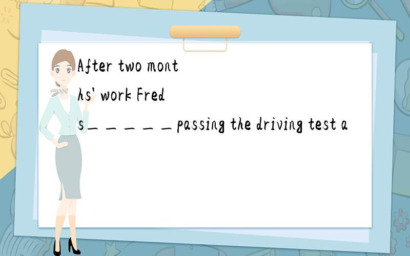 After two months' work Fred s_____passing the driving test a