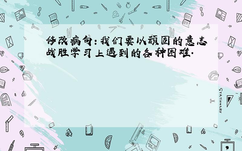 修改病句：我们要以顽固的意志战胜学习上遇到的各种困难.