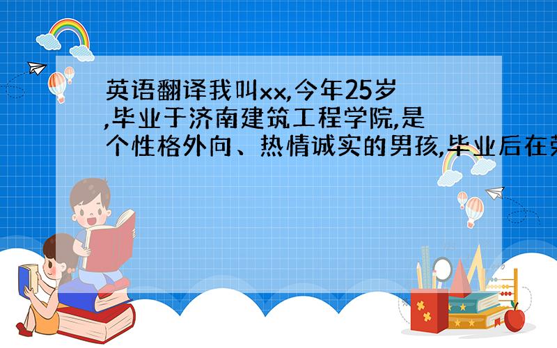 英语翻译我叫xx,今年25岁,毕业于济南建筑工程学院,是个性格外向、热情诚实的男孩,毕业后在荣成市大酒店做客房服务员工作