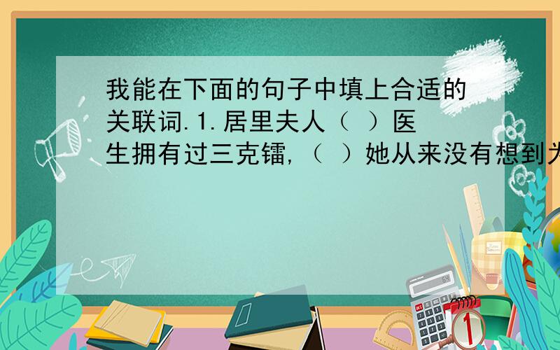 我能在下面的句子中填上合适的关联词.1.居里夫人（ ）医生拥有过三克镭,（ ）她从来没有想到为自己谋