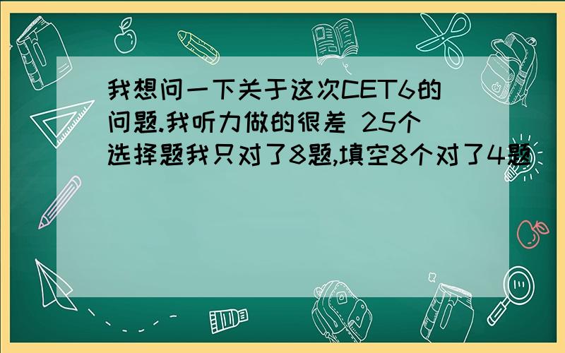 我想问一下关于这次CET6的问题.我听力做的很差 25个选择题我只对了8题,填空8个对了4题