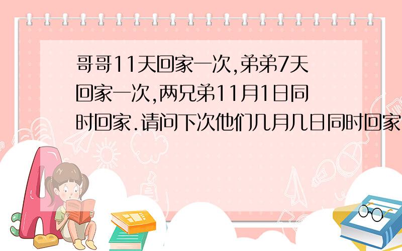 哥哥11天回家一次,弟弟7天回家一次,两兄弟11月1日同时回家.请问下次他们几月几日同时回家!