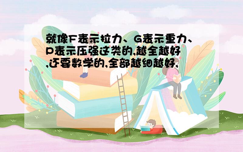 就像F表示拉力、G表示重力、P表示压强这类的,越全越好 ,还要数学的,全部越细越好,