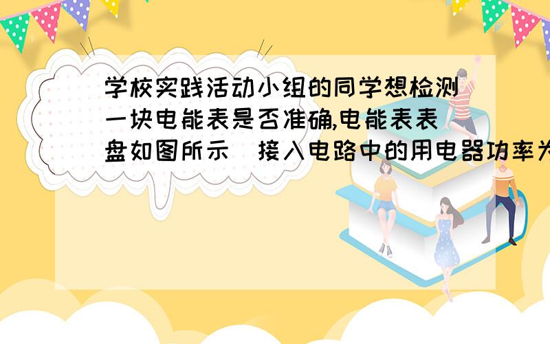 学校实践活动小组的同学想检测一块电能表是否准确,电能表表盘如图所示．接入电路中的用电器功率为500W,甲同学打算让用电器