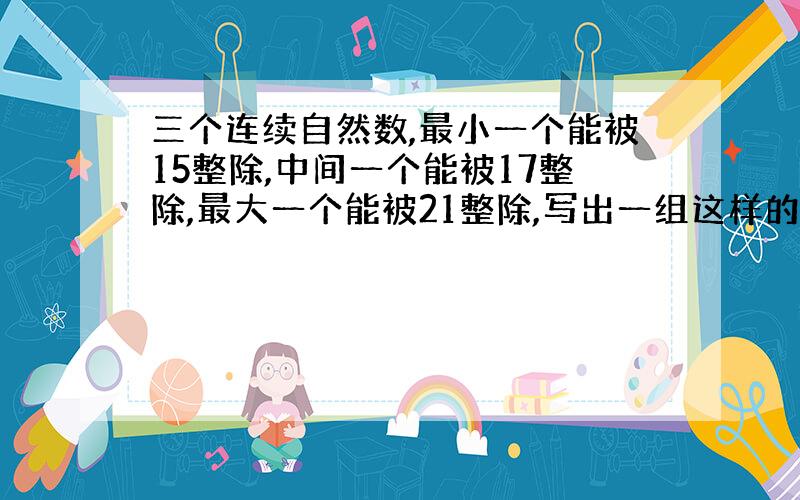 三个连续自然数,最小一个能被15整除,中间一个能被17整除,最大一个能被21整除,写出一组这样的数.