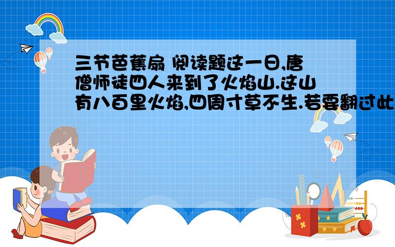 三节芭蕉扇 阅读题这一日,唐僧师徒四人来到了火焰山.这山有八百里火焰,四周寸草不生.若要翻过此山,就是铜脑袋、铁身躯,也