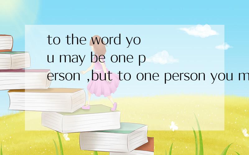 to the word you may be one person ,but to one person you may