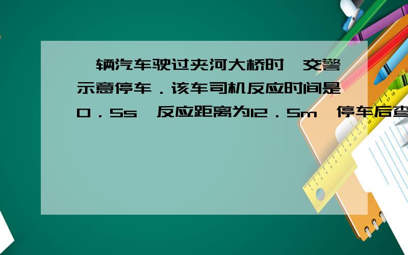 一辆汽车驶过夹河大桥时,交警示意停车．该车司机反应时间是0．5s,反应距离为12．5m,停车后查得该车的总