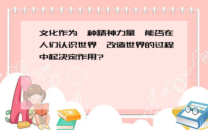 文化作为一种精神力量,能否在人们认识世界、改造世界的过程中起决定作用?