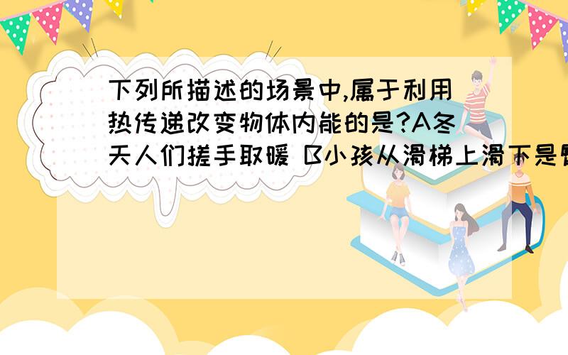 下列所描述的场景中,属于利用热传递改变物体内能的是?A冬天人们搓手取暖 B小孩从滑梯上滑下是臀部