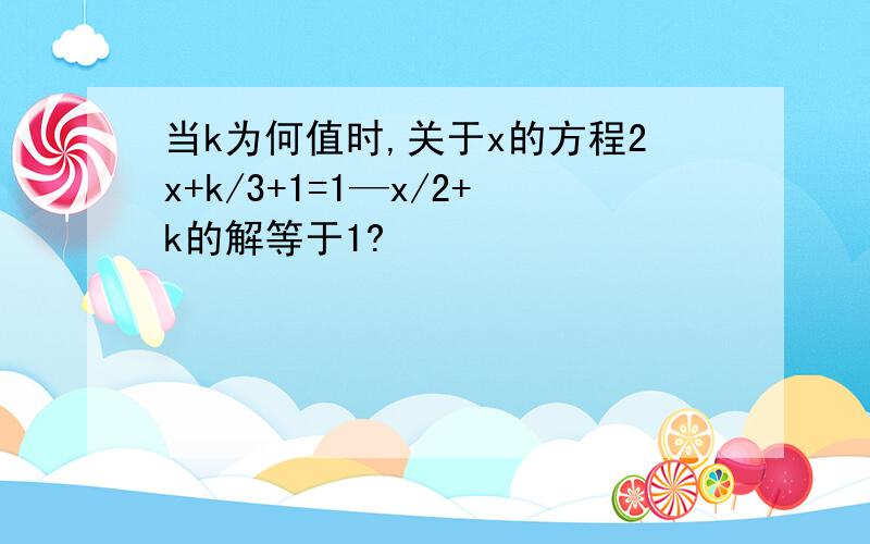 当k为何值时,关于x的方程2x+k/3+1=1—x/2+k的解等于1?