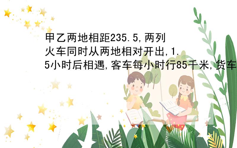 甲乙两地相距235.5,两列火车同时从两地相对开出,1.5小时后相遇,客车每小时行85千米,货车每小时行多少千米