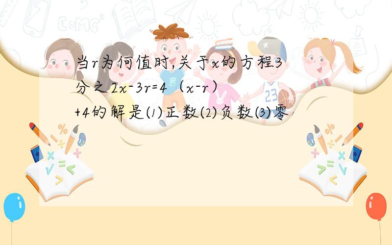 当r为何值时,关于x的方程3分之2x-3r=4（x-r）+4的解是⑴正数⑵负数⑶零