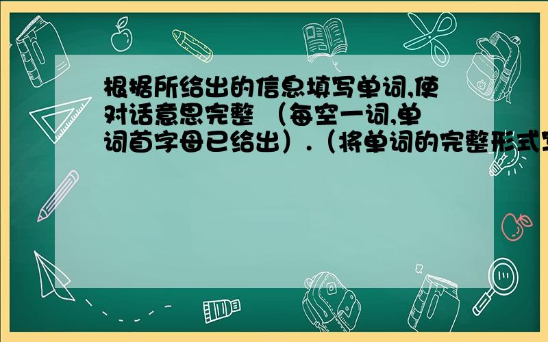 根据所给出的信息填写单词,使对话意思完整 （每空一词,单词首字母已给出）.（将单词的完整形式写在