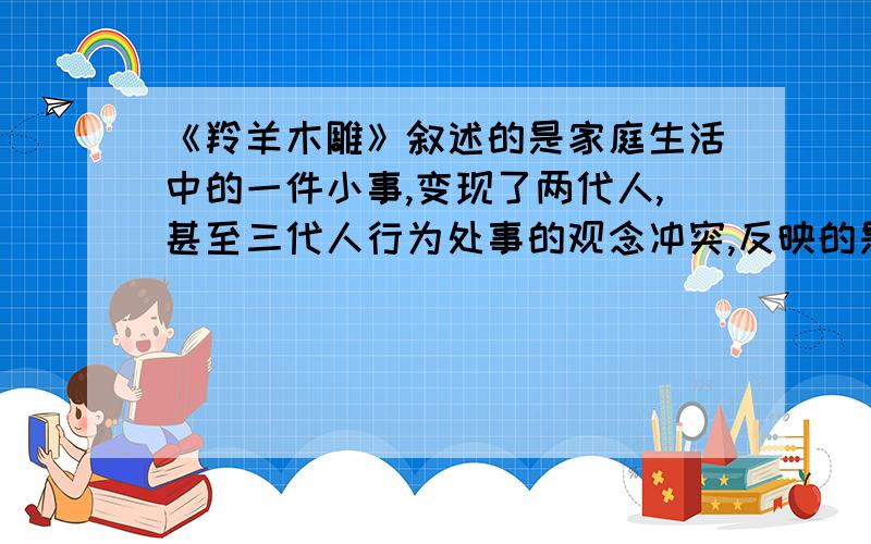 《羚羊木雕》叙述的是家庭生活中的一件小事,变现了两代人,甚至三代人行为处事的观念冲突,反映的是一个复杂的思想、感情和教育