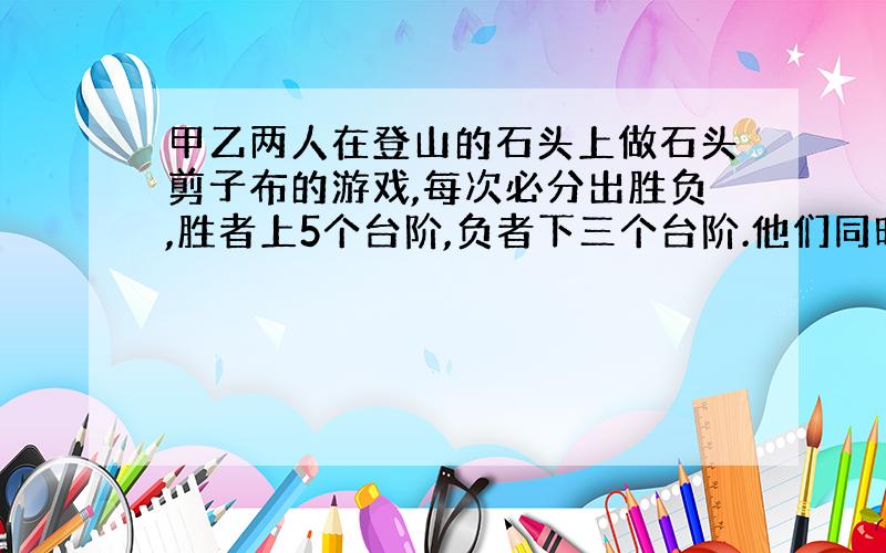 甲乙两人在登山的石头上做石头剪子布的游戏,每次必分出胜负,胜者上5个台阶,负者下三个台阶.他们同时在