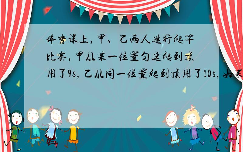 体育课上，甲、乙两人进行爬竿比赛，甲从某一位置匀速爬到顶用了9s，乙从同一位置爬到顶用了10s，如果甲乙两人体重之比是5