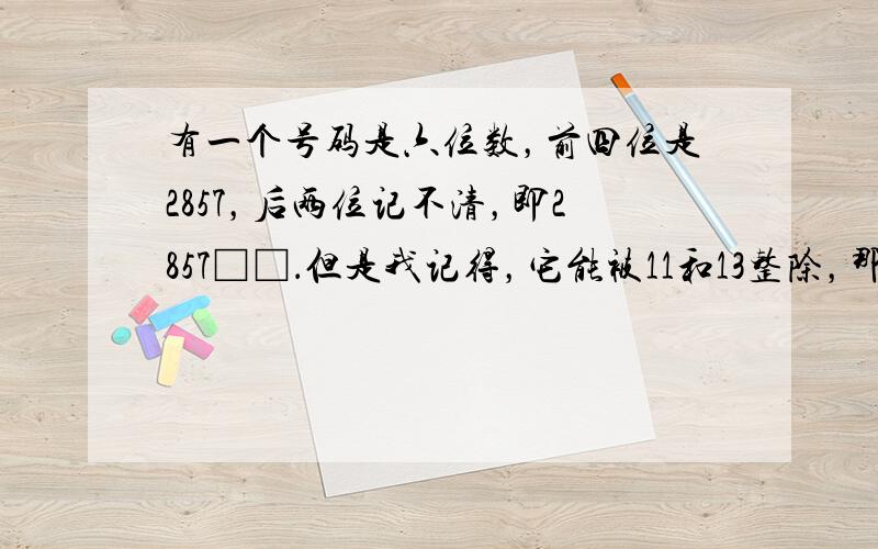 有一个号码是六位数，前四位是2857，后两位记不清，即2857□□．但是我记得，它能被11和13整除，那么这个号码是 _