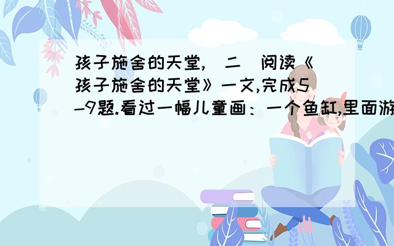 孩子施舍的天堂,（二）阅读《孩子施舍的天堂》一文,完成5-9题.看过一幅儿童画：一个鱼缸,里面游动着六条漂亮的大尾巴金鱼