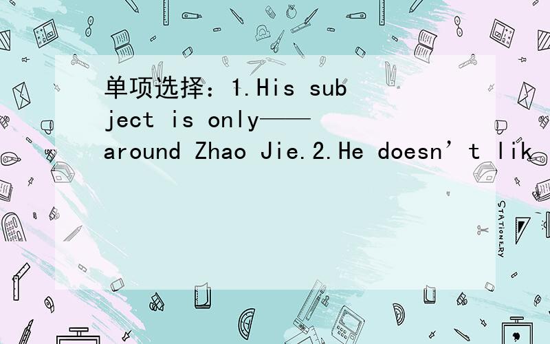 单项选择：1.His subject is only——around Zhao Jie.2.He doesn’t lik