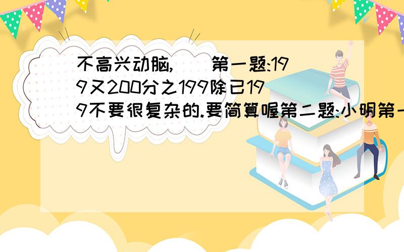 不高兴动脑,``第一题:199又200分之199除已199不要很复杂的.要简算喔第二题:小明第一次买1本练习本和4支铅笔