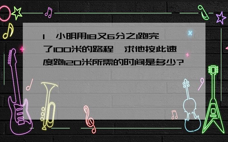 1、小明用18又6分之1跑完了100米的路程,求他按此速度跑120米所需的时间是多少?