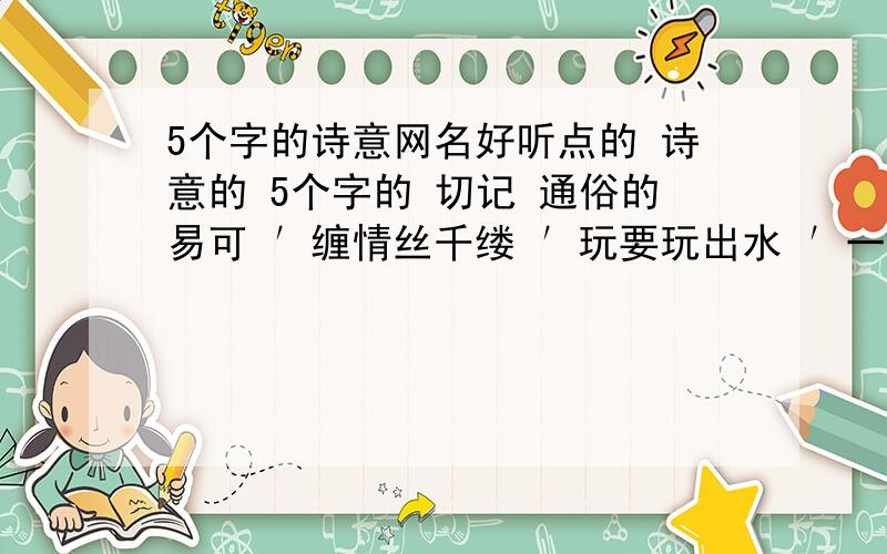 5个字的诗意网名好听点的 诗意的 5个字的 切记 通俗的易可 ′缠情丝千缕 ′玩要玩出水 ′一抹淡妆红′往昔如花落′花开