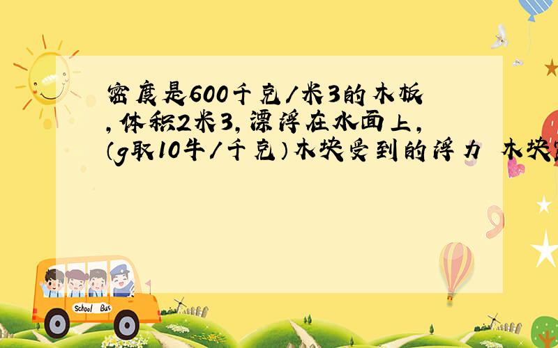 密度是600千克/米3的木板,体积2米3,漂浮在水面上,（g取10牛/千克）木块受到的浮力 木块露出水面的体积