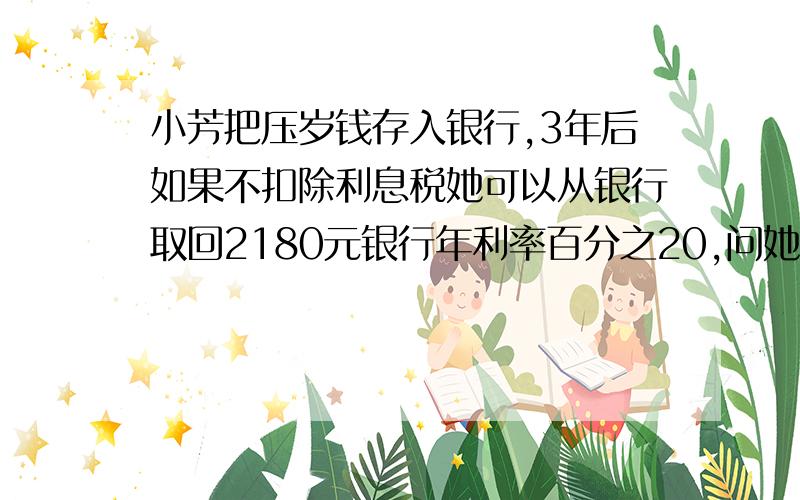 小芳把压岁钱存入银行,3年后如果不扣除利息税她可以从银行取回2180元银行年利率百分之20,问她存了多少钱