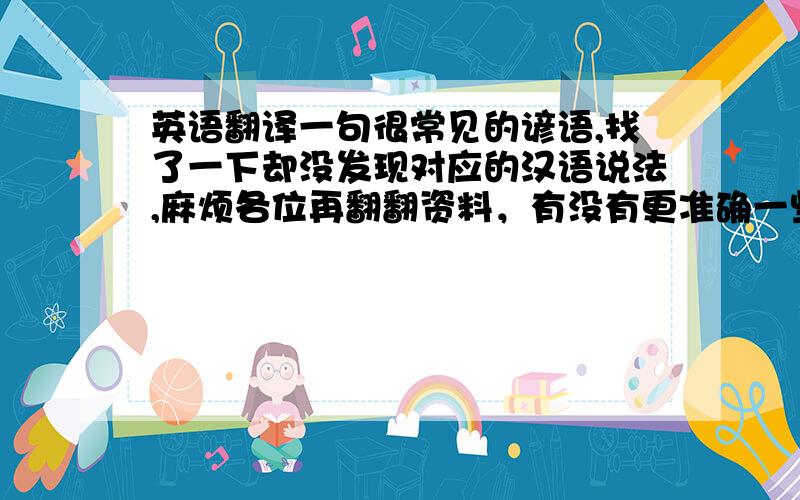 英语翻译一句很常见的谚语,找了一下却没发现对应的汉语说法,麻烦各位再翻翻资料，有没有更准确一些的说法呢