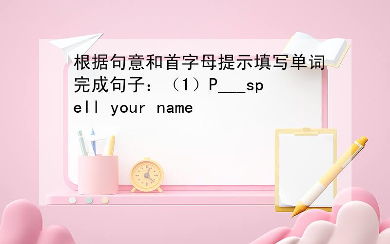 根据句意和首字母提示填写单词完成句子：（1）P___spell your name