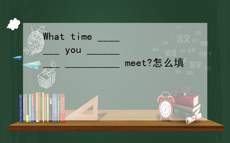 What time _______ you _________ __________ meet?怎么填