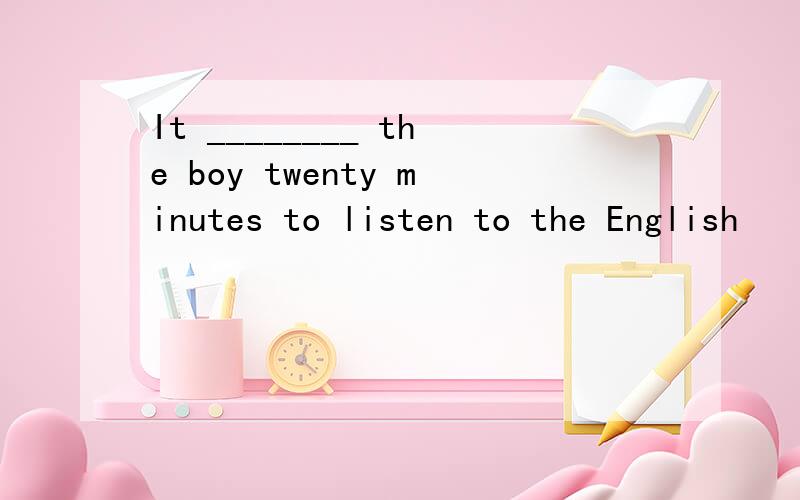 It ________ the boy twenty minutes to listen to the English