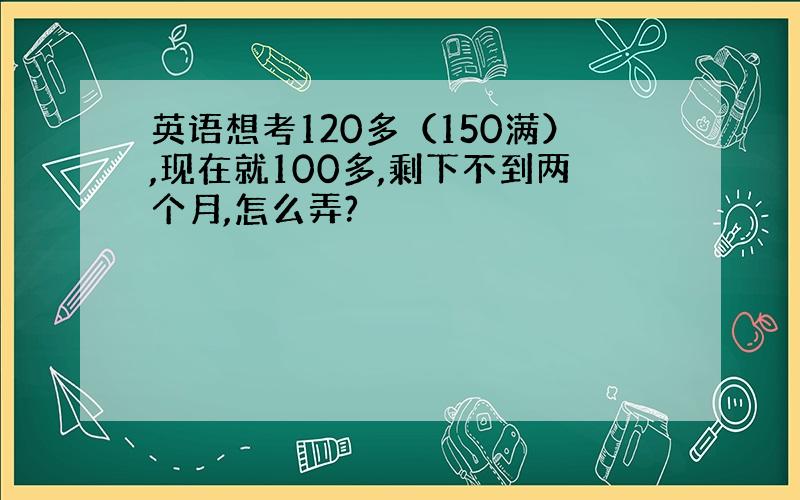 英语想考120多（150满）,现在就100多,剩下不到两个月,怎么弄?