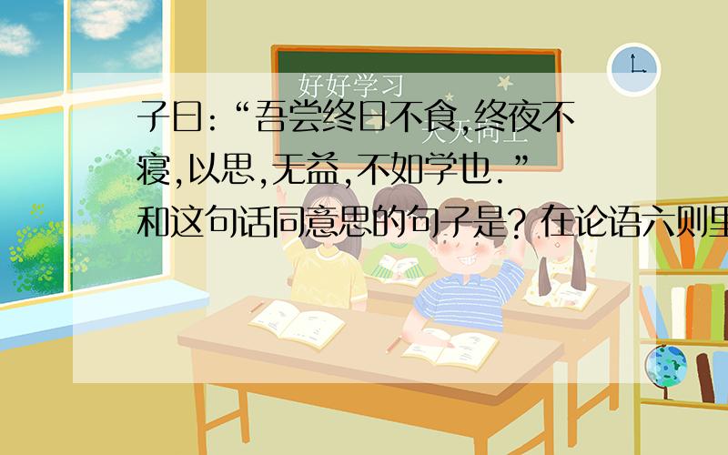 子曰:“吾尝终日不食,终夜不寝,以思,无益,不如学也.”和这句话同意思的句子是? 在论语六则里