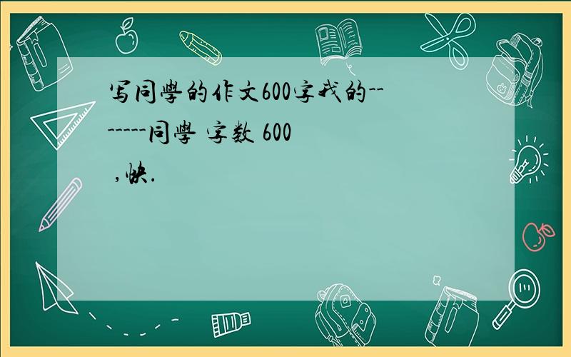 写同学的作文600字我的-------同学 字数 600 ,快.