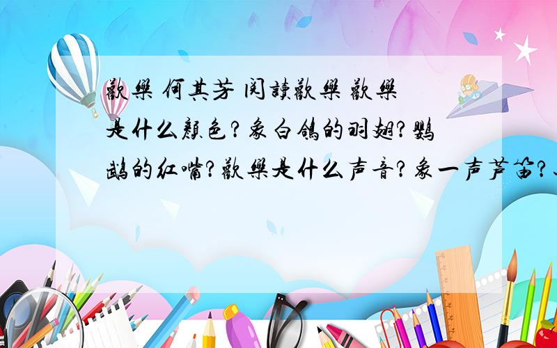 欢乐 何其芳 阅读欢乐 欢乐是什么颜色?象白鸽的羽翅?鹦鹉的红嘴?欢乐是什么声音?象一声芦笛?还是从簌簌的松声到潺潺的流