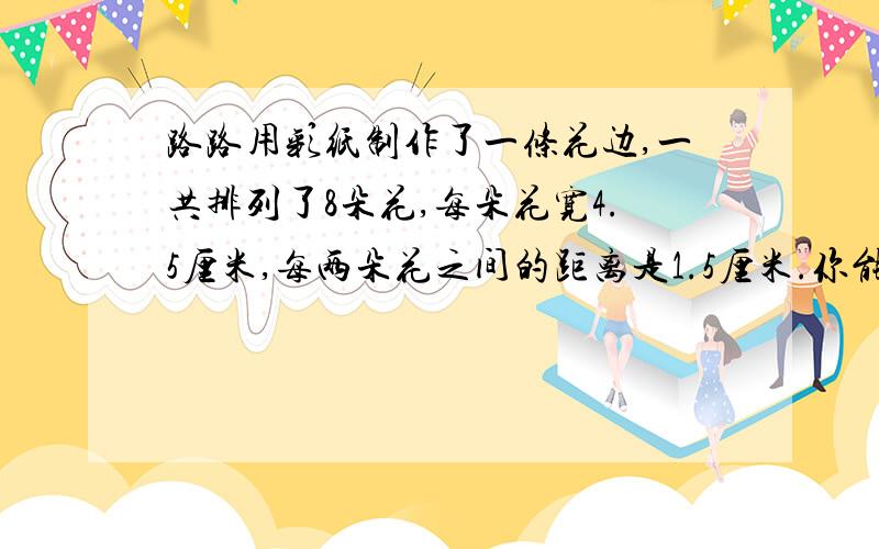 路路用彩纸制作了一条花边,一共排列了8朵花,每朵花宽4.5厘米,每两朵花之间的距离是1.5厘米.你能算出这条花边一共长多